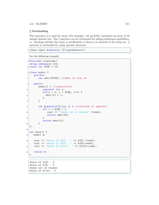 4.2. CLASSES 311
[] Overloading
The opereator [] is used for array. For example, ‘int myA[10]’ represents an array of 10
integer element size. The [] operator can be overloaded for adding additional capabilities,
i.e. checking whether the array is overfloaded, or there is no element in the array etc. []
operator is overloaded by using operator keyword.
✞
1 <data type > &operator [](< parameters >)
✌
✆
See the following example.
✞
1 #include <iostream >
using namespace std;
3 const int SIZE = 10;
5 class myArr {
private :
7 int mArr [SIZE ]; // mArr of size 10
9 public:
myArr() { // constructor
11 register int i;
for(i = 0; i < SIZE ; i++) {
13 mArr [i] = i;
}
15 }
17 int &operator []( int i) { // overload [] operator
if( i > SIZE ) {
19 cout << "Index out of bounds" <<endl ;
return mArr [0];
21 }
return mArr [i];
23 }
};
25
int main () {
27 myArr A;
29 cout << "Value of A[2] : " << A[2] <<endl ;
cout << "Value of A[5] : " << A[5]<< endl ;
31 cout << "Value of A[12] : " << A[12]<< endl ;
33 return 0;
}
✌
✆
✞
Value of A[2] : 2
Value of A[5] : 5
Index out of bounds
Value of A[12] : 0
✌
✆
 
