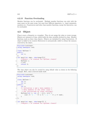 312 OOP in C++
4.2.13 Function Overloading
Member functions can be overloaded. Multiple member functions can exist with the
same name on the same scope, but must have different signatures, i.e. input arguments,
members etc. Constructors and other class member functions, except the destructor, can
be overloaded.
4.3 Object
Class is mere a blueprint or a template. They do not assign the value or create storage.
Objects are instances of class, which holds the data variables declared in class. Member
functions work on these class objects. Objects are initialised by using Constructors. If
object is failed to be created, Destructors is automatically called to release the memory
reserved by the object.
✞
#include <iostream >
2 using namespace std;
4 class MyClass {
public:
6 int x;
};
8 int main (int argc , char *argv []){
/* Object c is created for MyClass class*/
10 MyClass c;
c.x=2;
12 return 0;
}
✌
✆
The class object can also be created by using default value as shown in the following
example. Here, class is derived inside itself.
✞
1 #include <iostream >
using namespace std;
3
class MyClass {
5 int x;
int y;
7 public:
int z;
9 /* Initialize x and y data members *
* data members of the other class *
11 * are initialized by class calling */
MyClass (int i, int j) : x(i), y(j) {
13 cout << "x : " << x << ", y : " << y << endl ;
}
15 };
17 int main (int argc , char *argv []) {
/* Object c is created for MyClass class*/
 