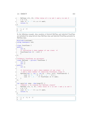 4.3. OBJECT 313
19 MyClass c(1, 2); // Now value of x is set 1 and y is set 2
c.z = 2;
21 cout << "z : " << c.z << endl ;
return 0;
23 }
✌
✆
✞
x : 1, y : 2
z : 2
✌
✆
In the following example, data members of derived MyClass and inherited YourClass
are initialized by using derived class MyClass class and inherited YourClass privately by
MyClass class.
✞
#include <iostream >
2 using namespace std;
4 class YourClass {
public:
6 int k;
/* Initialize k data member of own class. */
8 YourClass (int f) : k(f) {
}
10 };
12 /* Inherit YourClass as private */
class MyClass : private YourClass {
14 int x;
int y;
16 public:
int z;
18
/* Initialize x and y data members of own class. *
20 * And k data member of inherited YourClass class.*/
MyClass (int i, int j, int k) : x(i), y(j), YourClass (k) {
22 cout << "x : " << x << ", y : " << y ;
cout << ", k : " << YourClass ::k << endl ;
24 }
};
26
int main (int argc , char *argv []) {
28 /* Object c is created for MyClass class*/
MyClass c(1, 2, 3); // Now value of x is set 1 and y is set 2
30 c.z = 2;
cout << "z : " << c.z << endl ;
32 return 0;
}
✌
✆
✞
x : 1, y : 2, k : 3
z : 2
✌
✆
 