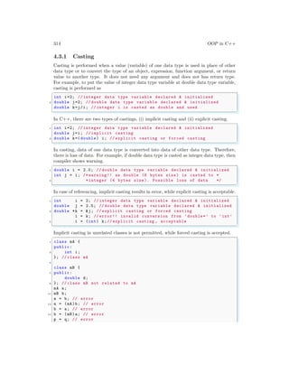 314 OOP in C++
4.3.1 Casting
Casting is performed when a value (variable) of one data type is used in place of other
data type or to convert the type of an object, expression, function argument, or return
value to another type. It does not need any argument and does not has return type.
For example, to put the value of integer data type variable at double data type variable,
casting is performed as
✞
int i=2; // integer data type variable declared & initialized
2 double j=2; // double data type variable declared & initialized
double k=j/i; // integer i is casted as double and used
✌
✆
In C++, there are two types of castings, (i) implicit casting and (ii) explicit casting.
✞
1 int i=2; // integer data type variable declared & initialized
double j=i; // implicit casting
3 double k=( double) i; // explicit casting or forced casting
✌
✆
In casting, data of one data type is converted into data of other data type. Therefore,
there is loss of data. For example, if double data type is casted as integer data type, then
compiler shows warning.
✞
1 double i = 2.0; // double data type variable declared & initialized
int j = i; /* warning !! as double (8 bytes size ) is casted to *
3 *integer (4 bytes size ). Possible loss of data */
✌
✆
In case of referencing, implicit casting results in error, while explicit casting is acceptable.
✞
1 int i = 2; // integer data type variable declared & initialized
double j = 2.5; // double data type variable declared & initialized
3 double *k = &j; // explicit casting or forced casting
i = k; // error!! invalid conversion from ’double*’ to ’int’
5 i = (int) k;// explicit casting , acceptable
✌
✆
Implicit casting in unrelated classes is not permitted, while forced casting is accepted.
✞
1 class mA {
public:
3 int i;
}; // class mA
5
class mB {
7 public:
double d;
9 }; // class mB not related to mA
mA a;
11 mB b;
a = b; // error
13 a = (mA)b; // error
b = a; // error
15 b = (mB)a; // error
p = q; // error
 