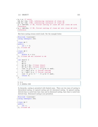 4.3. OBJECT 315
17 q = p; // error
mA *p = &a; //OK , referencing instances of class mA
19 mB *q = &b; //OK , referencing instances of class mB
p = (mA*)&b; // OK , Forced casting of class mB into class mA with
reference
21 q = (mB*)&a; // OK , Forced casting of class mA into class mB with
reference
✌
✆
But force casting returns weird result. See the example below:
✞
1 #include <iostream >
using namespace std;
3
class mA {
5 public:
int i = 2;
7 }; // class mA
9 class mB {
public:
11 double d = 2.5;
}; // class mB not related to mA
13
int main () {
15 mA a;
mB b;
17 mA *p = &a; // class object
mB *q = &b; // class object
19 cout << p->i << " " << q->d << endl ;
p = (mA*) & b; // Forced casting
21 q = (mB*) & a; // Forced casting
cout << p->i << " " << q->d << endl ;
23 return 0;
}
✌
✆
✞
2 2.5
0 5.28382e-308
✌
✆
In hierarchy, casting is permitted with limited sense. There are two ways of casting in
hierarchical casting, (i) upward casting and (ii) downward casting. In upward casting,
derived class is casted into base class and in downward casting, base class is casted into
derived class. Downward casting is not permitted.
✞
#include <iostream >
2 using namespace std;
4 class mA {
public:
6 int i;
}; // class mA
 