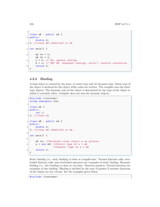 316 OOP in C++
8
class mB : public mA {
10 public:
double d;
12 }; // class mB inherited to mA
14 int main () {
16 mA *a = 0;
mB *b = 0;
18 a = b; // OK , upward casting
b = a; // NOT OK , downward casting , error!! invalid conversion
20 return 0;
}
✌
✆
4.3.2 Binding
A class object is created by two ways, (i) static type and (ii) dynamic type. Static type of
the object is declared for the object while codes are written. The compiler sees the static
type objects. The dynamic type of the object is determined by the type of the object to
which it currently refers. Compiler does not sees the dynamic objects.
✞
1 #include <iostream >
using namespace std;
3
class mA {
5 public:
int i;
7 }; // class mA
9 class mB : public mA {
public:
11 double d;
}; // class mB inherited to mA
13
int main () {
15
mA *a; // Declared class object a as pointer
17 a = new mB; // Static type of a = mA
// Dynamic type of a = mB
19 return 0;
}
✌
✆
Static binding (i.e. early binding) is done at compile-time. Normal function calls, over-
loaded function calls, and overloaded operators are examples of static binding. Dynamic
binding (i.e. late binding) is done at run-time. Function pointers, Virtual functions are
examples of late binding. Binding is decided by the type of pointer if member functions
of the classes are not virtual. See the examples given below:
✞
#include <iostream >
 