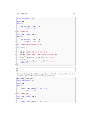4.3. OBJECT 317
2 using namespace std;
4 class mA {
public:
6
int sum(int i, int j) {
8 return (i + j);
}
10 }; // class mA
12 class mB : public mA {
public:
14
int sum(int i, int j) {
16 return (1 + i + j);
}
18 }; // class mB inherited to mA
20 int main () {
22 mA a; // Declared class object a
mB b; // Declared class object b
24 mA *p; // Declared class object b as pointer
p = &a;
26 cout << p->sum(2, 3) << endl ; // A:: sum()
p = &b;
28 cout << p->sum(2, 3) << endl ; // A:: sum()
return 0;
30 }
✌
✆
✞
5
5
✌
✆
Similarly, Binding is decided by the type of object if member functions of the base class
are virtual. Example for dynamic binding is given below:
✞
#include <iostream >
2 using namespace std;
4 class mA {
public:
6
virtual int sum(int i, int j) {
8 return (i + j);
}
10 }; // class mA
12 class mB : public mA {
public:
14
virtual int sum(int i, int j) {
 