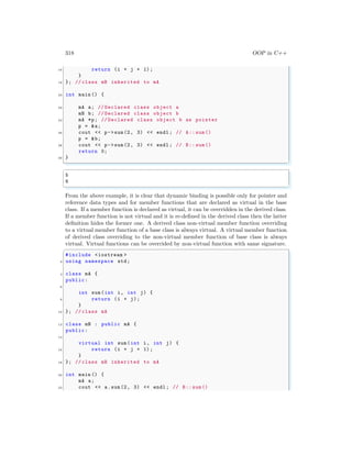 318 OOP in C++
16 return (i + j + 1);
}
18 }; // class mB inherited to mA
20 int main () {
22 mA a; // Declared class object a
mB b; // Declared class object b
24 mA *p; // Declared class object b as pointer
p = &a;
26 cout << p->sum(2, 3) << endl ; // A:: sum()
p = &b;
28 cout << p->sum(2, 3) << endl ; // B:: sum()
return 0;
30 }
✌
✆
✞
5
6
✌
✆
From the above example, it is clear that dynamic binding is possible only for pointer and
reference data types and for member functions that are declared as virtual in the base
class. If a member function is declared as virtual, it can be overridden in the derived class.
If a member function is not virtual and it is re-defined in the derived class then the latter
definition hides the former one. A derived class non-virtual member function overriding
to a virtual member function of a base class is always virtual. A virtual member function
of derived class overriding to the non-virtual member function of base class is always
virtual. Virtual functions can be overrided by non-virtual function with same signature.
✞
#include <iostream >
2 using namespace std;
4 class mA {
public:
6
int sum(int i, int j) {
8 return (i + j);
}
10 }; // class mA
12 class mB : public mA {
public:
14
virtual int sum(int i, int j) {
16 return (i + j + 1);
}
18 }; // class mB inherited to mA
20 int main () {
mA a;
22 cout << a.sum(2, 3) << endl ; // B:: sum()
 