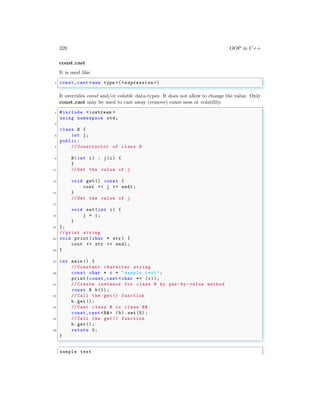 320 OOP in C++
const cast
It is used like
✞
1 const_cast <new type >(< expression >)
✌
✆
It overrides const and/or volatile data-types. It does not allow to change the value. Only
const cast may be used to cast away (remove) const-ness or volatility.
✞
1 #include <iostream >
using namespace std;
3
class B {
5 int j;
public:
7 // Constructor of class B
9 B(int i) : j(i) {
}
11 // Get the value of j
13 void get() const {
cout << j << endl ;
15 }
// Set the value of j
17
void set(int i) {
19 j = i;
}
21 };
// print string
23 void print(char * str) {
cout << str << endl ;
25 }
27 int main () {
// Constant character string
29 const char * c = "sample text ";
print(const_cast <char *> (c));
31 // Create instance for class B by pas -by -value method
const B b(1);
33 // Call the get() function
b.get ();
35 // Cast class B to class B&
const_cast <B&> (b).set (5);
37 // Call the get() function
b.get ();
39 return 0;
}
✌
✆
✞
sample text
 