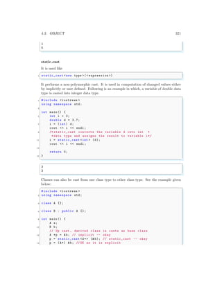 4.3. OBJECT 321
1
5
✌
✆
static cast
It is used like
✞
1 static_cast <new type >(< expression >)
✌
✆
It performs a non-polymorphic cast. It is used in computation of changed values either
by implicitly or user defined. Following is an example in which, a variable of double data
type is casted into integer data type.
✞
1 #include <iostream >
using namespace std;
3
int main () {
5 int i = 2;
double d = 3.7;
7 i = (int) d;
cout << i << endl ;
9 /* static_cast converts the variable d into int *
*data type and assigns the result to variable i*/
11 i = static_cast <int > (d);
cout << i << endl ;
13
return 0;
15 }
✌
✆
✞
3
3
✌
✆
Classes can also be cast from one class type to other class type. See the example given
below:
✞
#include <iostream >
2 using namespace std;
4 class A {};
6 class B : public A {};
8 int main () {
A a;
10 B b;
// Up cast , derived class in casts as base class
12 A *p = &b; // implicit -- okay
p = static_cast <A*> (&b); // static_cast -- okay
14 p = (A*) &b; //OK as it is explicit
 