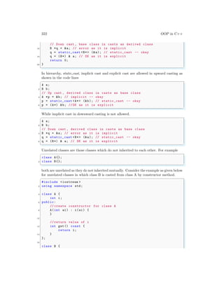 322 OOP in C++
// Down cast , base class in casts as derived class
16 B *q = &a; // error as it is implicit
q = static_cast <B*> (&a); // static_cast -- okay
18 q = (B*) & a; // OK as it is explicit
return 0;
20 }
✌
✆
In hierarchy, static cast, implicit cast and explicit cast are allowed in upward casting as
shown in the code lines
✞
A a;
2 B b;
// Up cast , derived class in casts as base class
4 A *p = &b; // implicit -- okay
p = static_cast <A*> (&b); // static_cast -- okay
6 p = (A*) &b; //OK as it is explicit
✌
✆
While implicit cast in downward casting is not allowed.
✞
A a;
2 B b;
// Down cast , derived class in casts as base class
4 B *q = &a; // error as it is implicit
q = static_cast <B*> (&a); // static_cast -- okay
6 q = (B*) & a; // OK as it is explicit
✌
✆
Unrelated classes are those classes which do not inherited to each other. For example
✞
class A{};
2 class B{};
✌
✆
both are unrelated as they do not inherited mutually. Consider the example as given below
for unrelated classes in which class B is casted from class A by constructor method.
✞
#include <iostream >
2 using namespace std;
4 class A {
int i;
6 public:
// create constructor for class A
8 A(int ai) : i(ai) {
}
10
// return value of i
12 int get () const {
return i;
14 }
};
16
class B {
 