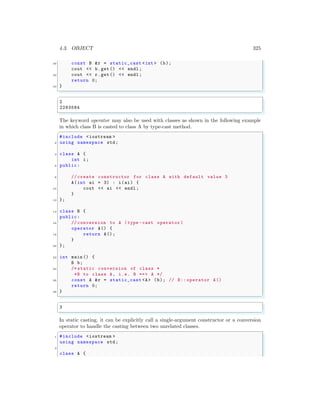 4.3. OBJECT 325
30 const B &r = static_cast <int > (b);
cout << b.get() << endl ;
32 cout << r.get() << endl ;
return 0;
34 }
✌
✆
✞
2
2293584
✌
✆
The keyword operator may also be used with classes as shown in the following example
in which class B is casted to class A by type-cast method.
✞
#include <iostream >
2 using namespace std;
4 class A {
int i;
6 public:
8 // create constructor for class A with default value 3
A(int ai = 3) : i(ai) {
10 cout << ai << endl ;
}
12 };
14 class B {
public:
16 // conversion to A (type -cast operator )
operator A() {
18 return A();
}
20 };
22 int main () {
B b;
24 /* static conversion of class *
*B to class A, i.e. B ==> A */
26 const A &r = static_cast <A> (b); // B:: operator A()
return 0;
28 }
✌
✆
✞
3
✌
✆
In static casting, it can be explicitly call a single-argument constructor or a conversion
operator to handle the casting between two unrelated classes.
✞
1 #include <iostream >
using namespace std;
3
class A {
 