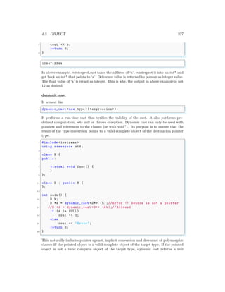 4.3. OBJECT 327
7 cout << b;
return 0;
9 }
✌
✆
✞
1094713344
✌
✆
In above example, reinterpret cast takes the address of ‘a’, reinterpret it into an int* and
get back an int* that points to ‘a’. Deference value is returned to pointer as integer value.
The float value of ‘a’ is recast as integer. This is why, the output in above example is not
12 as desired.
dynamic cast
It is used like
✞
1 dynamic_cast <new type >(< expression >)
✌
✆
It performs a run-time cast that verifies the validity of the cast. It also performs pre-
defined computation, sets null or throws exception. Dynamic cast can only be used with
pointers and references to the classes (or with void*). Its purpose is to ensure that the
result of the type conversion points to a valid complete object of the destination pointer
type.
✞
1 #include <iostream >
using namespace std;
3
class B {
5 public:
7 virtual void func () {
}
9 };
11 class D : public B {
};
13
int main () {
15 B b;
D *d = dynamic_cast <D*> (b);// Error !! Source is not a pointer
17 //D *d = dynamic_cast <D*> (&b);// Allowed
if (d != NULL )
19 cout << 1;
else
21 cout << "Error";
return 0;
23 }
✌
✆
This naturally includes pointer upcast, implicit conversion and downcast of polymorphic
classes iff the pointed object is a valid complete object of the target type. If the pointed
object is not a valid complete object of the target type, dynamic cast returns a null
 