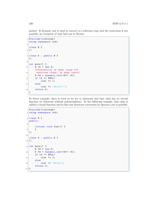 328 OOP in C++
pointer. If dynamic cast is used to convert to a reference type and the conversion is not
possible, an exception of type bad cast is thrown.
✞
1 #include <iostream >
using namespace std;
3
class B {
5 };
7 class D : public B {
};
9
int main () {
11 B *b = new D;
/* Conversion of base class to*
13 *derived class , ie down cast */
D *d = dynamic_cast <D*> (b);
15 if (d != NULL )
cout << 1;
17 else
cout << "Error!!";
19 return 0;
}
✌
✆
In above example, there is error as we try to downcast and base class has no virtual
function (ie downcast without polymorphism). In the following example, base class is
added a virtual function and in this case downcast conversion by dynamic cast is possible.
✞
#include <iostream >
2 using namespace std;
4 class B {
public:
6
virtual void func () {
8 }
};
10
class D : public B {
12 };
14 int main () {
B *b = new D;
16 D *d = dynamic_cast <D*> (b);
if (d != NULL )
18 cout << 1;
else
20 cout << "Error";
return 0;
22 }
✌
✆
 