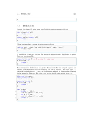 4.4. TEMPLATES 329
✞
1
✌
✆
4.4 Templates
Assume functions with same name but of different signatures as given below:
✞
1 int myFunc(int x){
return x;
3 }
double myFunc(double x){
5 return x;
}
✌
✆
These functions have a unique structure as given below:
✞
<return type > <function name >(< parameter type > <var >){
2 <statements >
}
✌
✆
A template is a class or a function that serves the above purpose. A template for above
functions has syntax like
✞
1 template <class T> // T stands for any type
T myFunc(T x){
3 return x;
}
✌
✆
In above example, the less than and greater than symbol after the template keyword are
internal part of program structure and they can not be replaced. The class type, i.e.
datatype is represented by ‘T’ and it is automatically selected by the compiler according
to the parameter datatype. The ‘class type’ are int, double, class, string, array etc.
✞
#include <iostream >
2 using namespace std;
4 template <class T>
T myFunc(T x) {
6 return x;
}
8
int main () {
10 double x = 10.12;
cout << myFunc(x) << endl ;
12 int y = 10.12;
cout << myFunc(y) << endl ;
14 return 0;
}
✌
✆
 