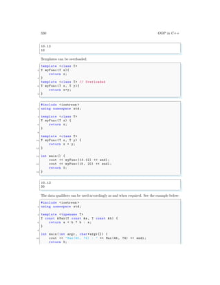 330 OOP in C++
✞
10.12
10
✌
✆
Templates can be overloaded.
✞
template <class T>
2 T myFunc(T x){
return x;
4 }
template <class T> // Overloaded
6 T myFunc(T x, T y){
return x+y;
8 }
✌
✆
✞
#include <iostream >
2 using namespace std;
4 template <class T>
T myFunc(T x) {
6 return x;
}
8
template <class T>
10 T myFunc(T x, T y) {
return x + y;
12 }
14 int main () {
cout << myFunc (10.12) << endl ;
16 cout << myFunc(10, 20) << endl ;
return 0;
18 }
✌
✆
✞
10.12
30
✌
✆
The data qualifiers can be used accordingly as and when required. See the example below:
✞
#include <iostream >
2 using namespace std;
4 template <typename T>
T const &Max(T const &a, T const &b) {
6 return a < b ? b : a;
}
8
int main (int argc , char *argv []) {
10 cout << "Max(45, 74) : " << Max(45, 74) << endl ;
return 0;
 