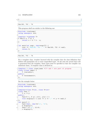 4.4. TEMPLATES 331
12 }
✌
✆
✞
Max(45, 74) : 74
✌
✆
This program shall run similar to the following one:
✞
1 #include <iostream >
using namespace std;
3
template <typename T>
5 T Max(T a, T b) {
return a < b ? b : a;
7 }
9 int main (int argc , char *argv []) {
cout << "Max(45, 74) : " << Max(45, 74) << endl ;
11 return 0;
}
✌
✆
✞
Max(45, 74) : 74
✌
✆
For a template class, template keyword tells the compiler that the class definition that
follows will manipulate one or more unspecified types. At the time the actual class code
is generated from the template, those types must be specified so that the compiler can
substitute them. A template class is declared as
✞
1 template < class class_name >//< and > are part of program
class <class name > {
3 T <variable >;
public:
5 T <statements >;
};
✌
✆
See the example below:
✞
#include <iostream >
2 using namespace std;
4 template < class T=int , class U=int >
class Test {
6 T x; U y;
public:
8 Test (T t, U u): x(t), y(u) { }
void display () { cout << x << "," << y << endl ;}
10 };
int main () {
12 Test <char , char >b(’a’, ’b’);
b.display ();
14 Test < >c(’a’, 12.9);
c.display ();
 