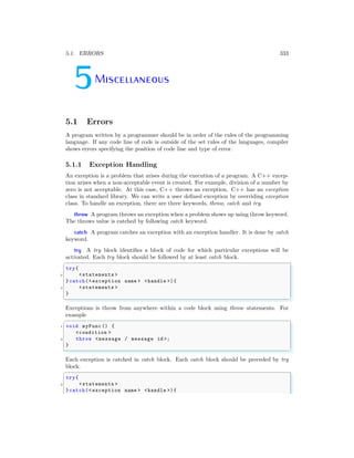 5.1. ERRORS 333
5Miscellaneous
5.1 Errors
A program written by a programmer should be in order of the rules of the programming
language. If any code line of code is outside of the set rules of the languages, compiler
shows errors specifying the position of code line and type of error.
5.1.1 Exception Handling
An exception is a problem that arises during the execution of a program. A C++ excep-
tion arises when a non-acceptable event is created. For example, division of a number by
zero is not acceptable. At this case, C++ throws an exception. C++ has an exception
class in standard library. We can write a user defined exception by overriding exception
class. To handle an exception, there are three keywords, throw, catch and try.
throw A program throws an exception when a problem shows up using throw keyword.
The throws value is catched by following catch keyword.
catch A program catches an exception with an exception handler. It is done by catch
keyword.
try A try block identifies a block of code for which particular exceptions will be
activated. Each try block should be followed by at least catch block.
✞
try{
2 <statements >
}catch(<exception name > <handle >){
4 <statements >
}
✌
✆
Exceptions is throw from anywhere within a code block using throw statements. For
example
✞
1 void myFunc () {
<condition >
3 throw <message / message id >;
}
✌
✆
Each exception is catched in catch block. Each catch block should be preceded by try
block.
✞
try{
2 <statements >
}catch(<exception name > <handle >){
 