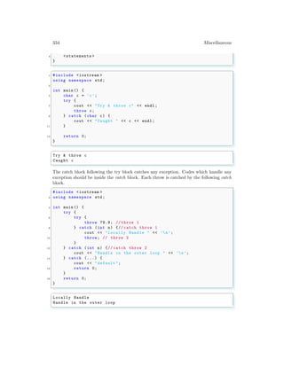 334 Miscellaneous
4 <statements >
}
✌
✆
✞
1 #include <iostream >
using namespace std;
3
int main () {
5 char c = ’c’;
try {
7 cout << "Try & throw c" << endl ;
throw c;
9 } catch (char c) {
cout << "Caught " << c << endl ;
11 }
13 return 0;
}
✌
✆
✞
Try & throw c
Caught c
✌
✆
The catch block following the try block catches any exception. Codes which handle any
exception should be inside the catch block. Each throw is catched by the following catch
block.
✞
#include <iostream >
2 using namespace std;
4 int main () {
try {
6 try {
throw 78.9; // throw 1
8 } catch (int n) {// catch throw 1
cout << "Locally Handle " << ’n’;
10 throw; // throw 2
}
12 } catch (int n) {// catch throw 2
cout << "Handle in the outer loop " << ’n’;
14 } catch (...) {
cout << "default ";
16 return 0;
}
18 return 0;
}
✌
✆
✞
Locally Handle
Handle in the outer loop
✌
✆
 
