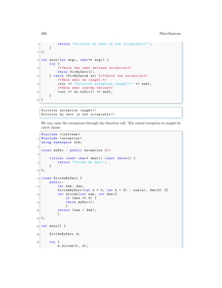 336 Miscellaneous
9 return "Division by zero is not acceptable !!";
}
11 };
13 int main (int argc , char ** argv ) {
try {
15 /* Throw the user defined exception */
throw DivByZero ();
17 } catch (DivByZero & ex) {/* Catch the exception */
/* Show what we caught.*/
19 cout << "Division exception caught!!" << endl ;
/* Show what system thrown*/
21 cout << ex.noDiv() << endl ;
}
23 }
✌
✆
✞
Division exception caught !!
Division by zero is not acceptable !!
✌
✆
We can raise the exceptions through the function call. The raised exception is caught by
catch clause.
✞
#include <iostream >
2 #include <exception >
using namespace std;
4
class myExc : public exception {//
6
virtual const char * what () const throw() {
8 return "Divide By Zero ";
}
10 };
12 class DivideByZero {
public:
14 int num , den;
DivideByZero (int a = 0, int b = 0) : num(a), den(b) {}
16 int divide(int num , int den){
if (den == 0) {
18 throw myExc();
}
20 return (num / den);
}
22 };
24 int main () {
26 DivideByZero d;
28 try {
d.divide(1, 0);
 