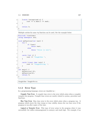 5.1. ERRORS 337
30 }catch (exception & e) {
cout << e.what () << endl ;
32 }
34 return 0;
}
✌
✆
Multiple catches for same try function can be used. See the example below:
✞
1 #include <iostream >
using namespace std;
3
void myFunction (int test ) {
5 try {
if (test )
7 throw test ;
else
9 throw "Value is zero ";
}
11
catch (int i) {
13 cout << "CaughtOne ";
}
15
catch (const char *str) {
17 cout << "CaughtString ";
}
19 }
int main () {
21 myFunction (-3);
myFunction (0);
23 return 0;
}
✌
✆
✞
CaughtOne CaughtStrin
✌
✆
5.1.2 Error Type
In a programming language, errors are classified as :
Compile Time Error A compile time error is the error which arises when a compiler
compiles the program. Compile time errors are mostly related to syntax, procedure and
functions.
Run Time Error Run time error is the error which arises when a program run. A
program which stores the time stamp or time validity shown the run time error if the
program is run after expiry of the time.
Logical or Semantic Error This type of error arises in the program when it runs
successfully but suffers mismanagement in memory and stack logic. For example, if an
 
