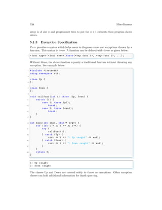 338 Miscellaneous
array is of size n and programmer tries to put the n + 1 elements then program shows
errors.
5.1.3 Exception Specification
C++ provides a syntax which helps users to diagnose errors and exceptions thrown by a
function. This syntax is throw. A function can be defined with throw as given below:
✞
1 <func type > <func name > throw(<exp func 1>, <exp func 2>, ...) ;
✌
✆
Without throw, the above function is purely a traditional function without throwing any
exception. See example below:
✞
1 #include <iostream >
using namespace std;
3
class Up {
5 };
7 class Down {
};
9
void callFunc (int i) throw (Up , Down ) {
11 switch (i) {
case 1: throw Up ();
13 break;
case 2: throw Down ();
15 break;
}
17 }
19 int main (int argc , char ** argv ) {
for (int i = 1; i <= 3; i++) {
21 try {
callFunc (i);
23 } catch (Up) {
cout << i << ": Up caught" << endl ;
25 } catch (Down ) {
cout << i << ": Down caught" << endl ;
27 }
}
29 return 0;
}
✌
✆
✞
1: Up caught
2: Down caught
✌
✆
The classes Up and Down are created solely to throw as exceptions. Often exception
classes can hold additional information for depth querying.
 