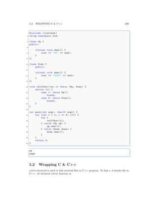 5.2. WRAPPING C & C++ 339
✞
#include <iostream >
2 using namespace std;
4 class Up {
public:
6
virtual void what () {
8 cout << "UP" << endl ;
}
10 };
12 class Down {
public:
14
virtual void what () {
16 cout << "DOWN " << endl ;
}
18 };
20 void callFunc (int i) throw (Up , Down ) {
switch (i) {
22 case 1: throw Up ();
break;
24 case 2: throw Down ();
break;
26 }
}
28
int main (int argc , char ** argv ) {
30 for (int i = 1; i <= 3; i++) {
try {
32 callFunc (i);
} catch (Up up) {
34 up.what ();
} catch (Down down ) {
36 down .what ();
}
38 }
return 0;
40 }
✌
✆
✞
UP
DOWN
✌
✆
5.2 Wrapping C & C++
extern keyword is used to link external files in C++ program. To link a .h header file in
C++. we declared extern function as
 
