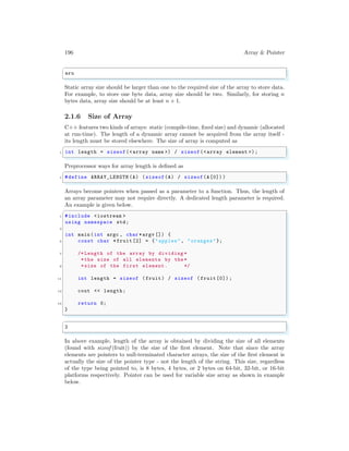 196 Array & Pointer
✞
aru
✌
✆
Static array size should be larger than one to the required size of the array to store data.
For example, to store one byte data, array size should be two. Similarly, for storing n
bytes data, array size should be at least n + 1.
2.1.6 Size of Array
C++ features two kinds of arrays: static (compile-time, fixed size) and dynamic (allocated
at run-time). The length of a dynamic array cannot be acquired from the array itself -
its length must be stored elsewhere. The size of array is computed as
✞
1 int length = sizeof(<array name >) / sizeof(<array element >);
✌
✆
Preprocessor ways for array length is defined as
✞
1 #define ARRAY_LENGTH (A) (sizeof(A) / sizeof(A[0]) )
✌
✆
Arrays become pointers when passed as a parameter to a function. Thus, the length of
an array parameter may not require directly. A dedicated length parameter is required.
An example is given below.
✞
1 #include <iostream >
using namespace std;
3
int main (int argc , char *argv []) {
5 const char *fruit[2] = {"apples", "oranges"};
7 /* Length of the array by dividing *
*the size of all elements by the*
9 *size of the first element. */
11 int length = sizeof (fruit) / sizeof (fruit[0]) ;
13 cout << length;
15 return 0;
}
✌
✆
✞
2
✌
✆
In above example, length of the array is obtained by dividing the size of all elements
(found with sizeof (fruit)) by the size of the first element. Note that since the array
elements are pointers to null-terminated character arrays, the size of the first element is
actually the size of the pointer type - not the length of the string. This size, regardless
of the type being pointed to, is 8 bytes, 4 bytes, or 2 bytes on 64-bit, 32-bit, or 16-bit
platforms respectively. Pointer can be used for variable size array as shown in example
below.
 