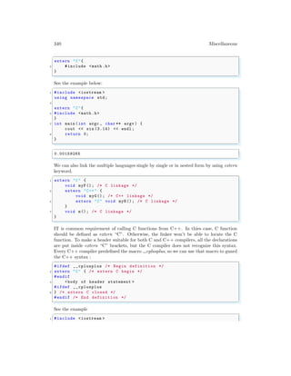 340 Miscellaneous
✞
extern "C"{
2 #include <math .h>
}
✌
✆
See the example below:
✞
1 #include <iostream >
using namespace std;
3
extern "C"{
5 #include <math .h>
}
7 int main (int argc , char ** argv ) {
cout << sin (3.14) << endl ;
9 return 0;
}
✌
✆
✞
0.00159265
✌
✆
We can also link the multiple languages single by single or in nested form by using extern
keyword.
✞
1 extern "C" {
void myF(); /* C linkage */
3 extern "C++" {
void myG(); /* C++ linkage */
5 extern "C" void myH(); /* C linkage */
}
7 void m(); /* C linkage */
}
✌
✆
IT is common requirement of calling C functions from C++. In thies case, C function
should be defined as extern “C”. Otherwise, the linker won’t be able to locate the C
function. To make a header suitable for both C and C++ compilers, all the declarations
are put inside extern “C” brackets, but the C compiler does not recognize this syntax.
Every C++ compiler predefined the macro cplusplus, so we can use that macro to guard
the C++ syntax :
✞
#ifdef __cplusplus /* Begin definition */
2 extern "C" { /* extern C begin */
#endif
4 <body of header statement >
#ifdef __cplusplus
6 } /* extern C closed */
#endif /* End definition */
✌
✆
See the example
✞
1 #include <iostream >
 