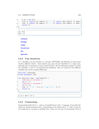 5.3. CODING STYLE 343
17 A *b = new A();
cout << typeid (a).name () << ": " << typeid (&a).name () << endl ;
19 cout << typeid (b).name () << ": " << typeid (*b).name () << endl ;
return 0;
21 }
✌
✆
✞
1A: P1A
P1A: 1A
✌
✆
constexpr
decltype
nullptr
thread local
this
typename
5.3.2 Case Sensitivity
C++ identifiers are case sensitive i.e. myname, MYNAME, and MyName are the names
of three different objects. Some linkers may map external identifiers to a single case,
although this is uncommon in most modern linkers. See the following example, in which
two variables ‘y’ and ‘Y’ are declared and initialized. They are treated as two different
variables and can be accessed differently.
✞
#include <iostream >
2 using namespace std;
4 int main (int argc , char *argv []) {
// Declare a variable y
6 int y = 1;
// Declare a variable Y
8 int Y = 2;
cout << "y is " << y << " and Y is " << Y;
10 return 0;
}
✌
✆
✞
y is 1 and Y is 2
✌
✆
5.3.3 Commenting
Commenting inside the C++ code is a beautiful feature of C++ language. It provides the
utility for writing managed codes. Commenting occurs within the C++ codes. It may be
of a single line or can span in multiple lines. There are two way of commenting. First is
 