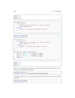 346 C++ Standards
✞
myF (1) = 1
myF (2) = 3
myF (3) = 6
✌
✆
✞
1 auto myF(int i) {
if (i == 1){
3 /* Bad & Not OK as there is no prior return */
return myF(i-1)+i;
5 }else {
return i; /* return type deduced as int*/
7 }
}
✌
✆
✞
#include <iostream >
2 using namespace std;
4 int myF(int i) {
if (i == 1) {
6 /* Bad & Not OK as there is no prior return */
return myF(i - 1) + i;
8 } else {
return i; /* return type deduced as int*/
10 }
}
12
int main (int argc , char *argv []) {
14 cout << "myF (1) = " << myF (1) << endl ;
cout << "myF (2) = " << myF (2) << endl ;
16 cout << "myF (3) = " << myF (3) << endl ;
return 0;
18 }
✌
✆
✞
myF (1) = 1
myF (2) = 2
myF (3) = 3
✌
✆
Before C++14, only functions, classes or type aliases could be templates. In C++14, we
can create the variables as templates.
✞
1 template < typename T>
constexpr T pi = T (3.141592653589793238462643383);
✌
✆
Numeric literals in C++14 can be specified in binary form. The syntax uses the prefixes
0b or 0B.
✞
#include <iostream >
2 using namespace std;
 