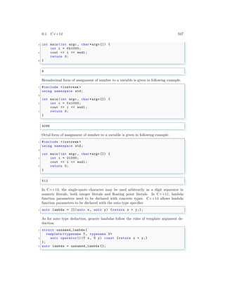 6.1. C++14 347
4 int main (int argc , char *argv []) {
int i = 0b1000;
6 cout << i << endl ;
return 0;
8 }
✌
✆
✞
8
✌
✆
Hexadecimal form of assignment of number to a variable is given in following example.
✞
1 #include <iostream >
using namespace std;
3
int main (int argc , char *argv []) {
5 int i = 0x1000;
cout << i << endl ;
7 return 0;
}
✌
✆
✞
4096
✌
✆
Octal form of assignment of number to a variable is given in following example.
✞
1 #include <iostream >
using namespace std;
3
int main (int argc , char *argv []) {
5 int i = 01000;
cout << i << endl ;
7 return 0;
}
✌
✆
✞
512
✌
✆
In C++14, the single-quote character may be used arbitrarily as a digit separator in
numeric literals, both integer literals and floating point literals. In C++11, lambda
function parameters need to be declared with concrete types. C++14 allows lambda
function parameters to be declared with the auto type specifier.
✞
1 auto lambda = []( auto x, auto y) {return x + y;};
✌
✆
As for auto type deduction, generic lambdas follow the rules of template argument de-
duction.
✞
1 struct unnamed_lambda {
template <typename T, typename U>
3 auto operator ()(T x, U y) const { return x + y;}
};
5 auto lambda = unnamed_lambda {};
✌
✆
 