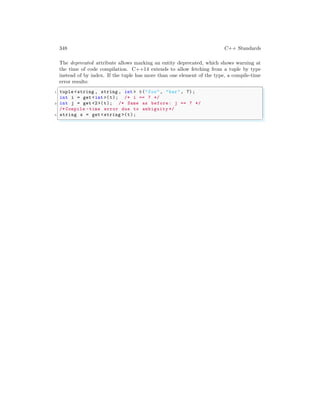 348 C++ Standards
The deprecated attribute allows marking an entity deprecated, which shows warning at
the time of code compilation. C++14 extends to allow fetching from a tuple by type
instead of by index. If the tuple has more than one element of the type, a compile-time
error results:
✞
1 tuple <string , string , int > t("foo", "bar", 7);
int i = get <int >(t); /* i == 7 */
3 int j = get <2>(t); /* Same as before: j == 7 */
/* Compile -time error due to ambiguity */
5 string s = get <string >(t);
✌
✆
 