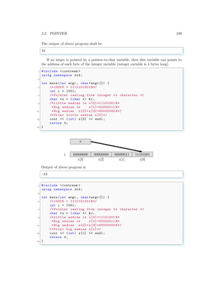 2.2. POINTER 199
The output of above program shall be
✞
30
✌
✆
If an intger is pointed by a pointer-to-char variable, then this variable can points to
the address of each byte of the integer variable (integer variable is 4 bytes long).
✞
1 #include <iostream >
using namespace std;
3
int main (int argc , char *argv []) {
5 /* 1000 D = 1111101001 B*/
int i = 1001;
7 /* Pointer casting from integer to character .*/
char *x = (char *) &i;
9 /* Little endian is x[0]=11101001 B*
*Big endian is x[1]=00000011 B*
11 *Big endian x[2]= x[3]=00000000 B*/
/* Print little endian x[0]*/
13 cout << (int) x[0] << endl ;
return 0;
15 }
✌
✆
x[3] x[2] x[1] x[0]
i:
x
00000000 00000000 00000011 11101001
Output of above program is
✞
-23
✌
✆
✞
1 #include <iostream >
using namespace std;
3
int main (int argc , char *argv []) {
5 /* 1000 D = 1111101001 B*/
int i = 1001;
7 /* Pointer casting from integer to character .*/
char *x = (char *) &i;
9 /* Little endian is x[0]=11101001 B*
*Big endian is x[1]=00000011 B*
11 *Big endian x[2]= x[3]=00000000 B*/
/* Print big endian x[1]*/
13 cout << (int) x[1] << endl ;
return 0;
15 }
✌
✆
 