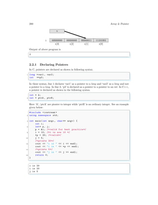 200 Array & Pointer
x[3] x[2] x[1] x[0]
i:
x
00000000 00000000 00000011 11101001
Output of above program is
✞
3
✌
✆
2.2.1 Declaring Pointers
In C, pointers are declared as shown in following syntax.
✞
1 long *var1 , var2 ;
int **p3;
✌
✆
In these syntax, line 1 declares ‘var1’ as a pointer to a long and ‘var2’ as a long and not
a pointer to a long. In line 2, ‘p3’ is declared as a pointer to a pointer to an int. In C++,
a pointer is declared as shown in the following syntax.
✞
int * A;
2 int * ptrA , ptrB ;
✌
✆
Here ‘A’, ‘ptrA’ are pionter to integer while ‘ptrB’ is an ordinary integer. See an example
given below:
✞
#include <iostream >
2 using namespace std;
4 int main (int argc , char ** argv ) {
int i;
6 int* p, j;
p = &i; /* valid for best practice */
8 i = 10; /*i is now 10 */
*p = 20; /* valid*/
10 j = 5;
/* prints 20*/
12 cout << "i is " << i << endl ;
cout << "i is " << *p << endl ;
14 /* prints 5*/
cout << "j is " << j << endl ;
16 return 0;
}
✌
✆
✞
i is 20
i is 20
j is 5
✌
✆
 