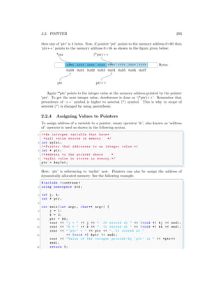 2.2. POINTER 203
then size of ‘ptr’ is 4 bytes. Now, if pointer ‘prt’ points to the memory address 0×00 then
‘ptr++’ points to the memory address 0×04 as shown in the figure given below:
xxxx
0x00
xxxx
0x01
xxxx
0x02
xxxx
0x03
yyyy
0x04
yyyy
0x05
yyyy
0x06
yyyy
0x07
Bytes
ptr ptr++
*ptr (*ptr)++
Again ‘*ptr’ points to the integer value at the memory address pointed by the pointer
‘ptr’. To get the next integer value, dereference is done as ‘(*ptr)++’. Remember that
precedence of ‘++’ symbol is higher to asterisk (*) symbol. This is why to scope of
asterisk (*) is changed by using parenthesis.
2.2.4 Assigning Values to Pointers
To assign address of a variable to a pointer, unary operator ‘&’, also known as ‘address
of’ operator is used as shown in the following syntax.
✞
1 /*An interger variable that have *
*null value stored in memory. */
3 int myInt;
/* Pointer that addresses to an integer value.*/
5 int * ptr;
/* Address to the pointer where *
7 *myInt value is stores in memory.*/
ptr = &myInt;
✌
✆
Here, ‘ptr’ is referencing to ‘myInt’ now. Pointers can also be assign the address of
dynamically allocated memory. See the following example.
✞
#include <iostream >
2 using namespace std;
4 int j, k;
int * ptr;
6
int main (int argc , char ** argv ) {
8 j = 1;
k = 2;
10 ptr = &k;
cout << "j = " << j << ". It stored at " << (void *) &j << endl ;
12 cout << "k = " << k << ". It stored at " << (void *) &k << endl ;
cout << "‘ptr’ = " << ptr << ". It stored at "
14 << (void *) &ptr << endl ;
cout << "Value of the integer pointed -by ‘ptr’ is " << *ptr <<
endl ;
16 return 0;
 