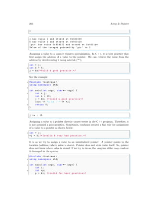 204 Array & Pointer
}
✌
✆
✞
j has value 1 and stored at 0x403100
k has value 2 and stored at 0x403120
‘ptr ’ has value 0x403120 and stored at 0x403110
Value of the integer pointed -by ‘ptr ’ is 2
✌
✆
Assigning a value to a pointer requires specialization. In C++, it is best practice that
first assign the address of a value to the pointer. We can retrieve the value from the
address by dereferencing it using asterisk (‘*’);
✞
int * j;
2 int k = 5;
j = &k/* Valid & good practice .*/
✌
✆
See the example
✞
1 #include <iostream >
using namespace std;
3
int main (int argc , char ** argv ) {
5 int * j;
int k = 15;
7 j = &k; /* valid & good practice */
cout << "j is : " << *j;
9 return 0;
}
✌
✆
✞
j is : 15
✌
✆
Assigning a value to a pointer directly causes errors in the C++ program. Therefore, it
is not assumed a good practice. Sometimes, confusion creates a bad way for assignment
of a value to a pointer as shown below:
✞
1 int * j;
*j = 5;/* Invalid & very bad practice .*/
✌
✆
It is as we try to assign a value to an uninitialized pointer. A pointer points to the
location (address) where value is stored. Pointer does not store value itself. So, pointer
does not know where value is stored. If we try to do so, the program either may crash or
it damaged to the system.
✞
#include <iostream >
2 using namespace std;
4 int main (int argc , char ** argv ) {
int i;
6 int *p;
p = &i; /* valid for best practice */
 