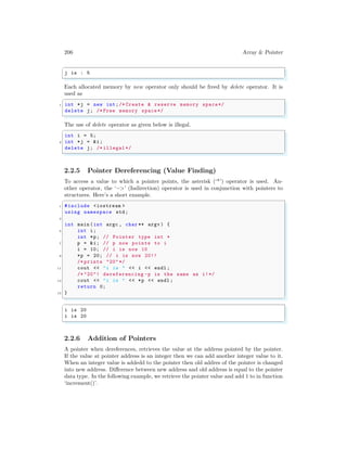 206 Array & Pointer
✞
j is : 5
✌
✆
Each allocated memory by new operator only should be freed by delete operator. It is
used as
✞
1 int *j = new int;/* Create & reserve memory space*/
delete j; /* Free memory space*/
✌
✆
The use of delete operator as given below is illegal.
✞
int i = 5;
2 int *j = &i;
delete j; /* illegal */
✌
✆
2.2.5 Pointer Dereferencing (Value Finding)
To access a value to which a pointer points, the asterisk (‘*’) operator is used. An-
other operator, the ‘−>’ (Indirection) operator is used in conjunction with pointers to
structures. Here’s a short example.
✞
1 #include <iostream >
using namespace std;
3
int main (int argc , char ** argv ) {
5 int i;
int *p; // Pointer type int *
7 p = &i; // p now points to i
i = 10; // i is now 10
9 *p = 20; // i is now 20!!
/* prints "20" */
11 cout << "i is " << i << endl ;
/* "20"! dereferencing -p is the same as i!*/
13 cout << "i is " << *p << endl ;
return 0;
15 }
✌
✆
✞
i is 20
i is 20
✌
✆
2.2.6 Addition of Pointers
A pointer when dereferences, retrieves the value at the address pointed by the pointer.
If the value at pointer address is an integer then we can add another integer value to it.
When an integer value is addedd to the pointer then old addres of the pointer is changed
into new address. Difference between new address and old address is equal to the pointer
data type. In the following example, we retrieve the pointer value and add 1 to in function
‘increment()’.
 