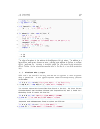 2.2. POINTER 207
✞
#include <iostream >
2 using namespace std;
4 void increment (int *p) {
*p = *p + 1; /* Add one to p */
6 }
8 int main (int argc , char ** argv ) {
int i = 20;
10 /* i value is 20 */
cout << "i is " << i << endl ;
12 /* Pass interger to increment function as pointer */
increment (&i);
14 /* Print the value 21*/
cout << "i is " << i << endl ;
16 return 0;
}
✌
✆
✞
i is 20
i is 21
✌
✆
The value of a pointer is the address of the object to which it points. The address of a
large object, such as type double variable, typically is the address of the first byte of the
object. Applying the * operator to a pointer yields the value stored in the pointed-to
object. Adding 1 to the pointer increases its value by the size, in bytes, of the pointed-to
type.
2.2.7 Pointers and Arrays
If we have to use pointer for an array, then we use new operator to create a dynamic
array of specific size. The valid types of dynamic allocation of array memory space are
shown below:
✞
int * i = new int [10];/* 40 bytes space for 10 elements */
2 string * str = new string [10];/*10 bytes string.*/
✌
✆
new operator returns the address of the first element of the block. We should free the
allocated memory space by delete operator when program does not need it. Single block
of memory should be created and freed like
✞
int * i = new int; /* Single byte memory space*/
2 delete i; /* Free the allocated memory space*/
✌
✆
A dynamic array memory space should be created and freed like
✞
int * i = new int [10]; /*10 block memory */
2 delete [] i; /* Free memory allocated for array*/
✌
✆
 