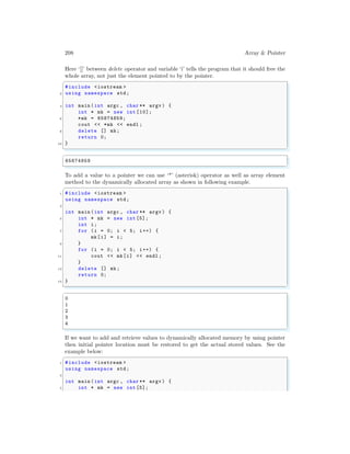 208 Array & Pointer
Here ‘[]’ between delete operator and variable ‘i’ tells the program that it should free the
whole array, not just the element pointed to by the pointer.
✞
#include <iostream >
2 using namespace std;
4 int main (int argc , char ** argv ) {
int * mk = new int [10];
6 *mk = 65874859;
cout << *mk << endl ;
8 delete [] mk;
return 0;
10 }
✌
✆
✞
65874859
✌
✆
To add a value to a pointer we can use ‘*’ (asterisk) operator as well as array element
method to the dynamically allocated array as shown in following example.
✞
1 #include <iostream >
using namespace std;
3
int main (int argc , char ** argv ) {
5 int * mk = new int [5];
int i;
7 for (i = 0; i < 5; i++) {
mk[i] = i;
9 }
for (i = 0; i < 5; i++) {
11 cout << mk[i] << endl ;
}
13 delete [] mk;
return 0;
15 }
✌
✆
✞
0
1
2
3
4
✌
✆
If we want to add and retrieve values to dynamically allocated memory by using pointer
then initial pointer location must be restored to get the actual stored values. See the
example below:
✞
1 #include <iostream >
using namespace std;
3
int main (int argc , char ** argv ) {
5 int * mk = new int [5];
 