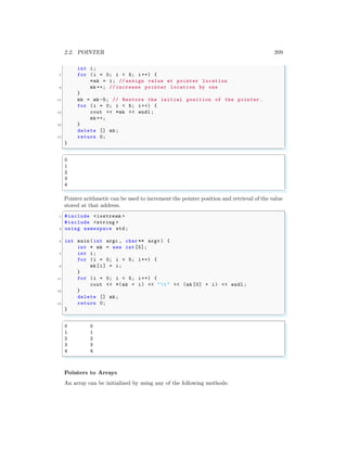 2.2. POINTER 209
int i;
7 for (i = 0; i < 5; i++) {
*mk = i; // assign value at pointer location
9 mk ++; // increase pointer location by one
}
11 mk = mk -5; // Restore the initial position of the pointer.
for (i = 0; i < 5; i++) {
13 cout << *mk << endl ;
mk ++;
15 }
delete [] mk;
17 return 0;
}
✌
✆
✞
0
1
2
3
4
✌
✆
Pointer arithmetic can be used to increment the pointer position and retrieval of the value
stored at that address.
✞
1 #include <iostream >
#include <string >
3 using namespace std;
5 int main (int argc , char ** argv ) {
int * mk = new int [5];
7 int i;
for (i = 0; i < 5; i++) {
9 mk[i] = i;
}
11 for (i = 0; i < 5; i++) {
cout << *(mk + i) << "t" << (mk [0] + i) << endl ;
13 }
delete [] mk;
15 return 0;
}
✌
✆
✞
0 0
1 1
2 2
3 3
4 4
✌
✆
Pointers to Arrays
An array can be initialized by using any of the following methods:
 