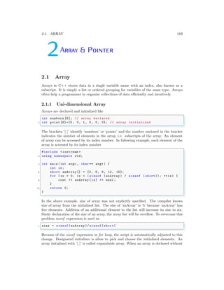 2.1. ARRAY 183
2Array & Pointer
2.1 Array
Arrays in C++ stores data in a single variable name with an index, also known as a
subscript. It is simply a list or ordered grouping for variables of the same type. Arrays
often help a programmer in organize collections of data efficiently and intuitively.
2.1.1 Uni-dimensional Array
Arrays are declared and initialized like
✞
int numbers [6]; // array declared
2 int point [6]={0 , 0, 1, 0, 0, 0}; // array initialized
✌
✆
The brackets ‘[ ]’ identify ‘numbers’ or ‘points’ and the number enclosed in the bracket
indicates the number of elements in the array, i.e. subscripts of the array. An element
of array can be accessed by its index number. In following example, each element of the
array is accessed by its index number.
✞
#include <iostream >
2 using namespace std;
4 int main (int argc , char ** argv ) {
int ix;
6 short anArray [] = {3, 6, 9, 12, 15};
for (ix = 0; ix < ( sizeof (anArray ) / sizeof ( short)); ++ix) {
8 cout << anArray [ix] << endl ;
}
10 return 0;
}
✌
✆
In the above example, size of array was not explicitly specified. The compiler knows
size of array from the initialized list. The size of ‘anArray’ is ‘5’ because ‘anArray’ has
five elements. Addition of an additional element to the list will increase its size to six.
Static declaration of the size of an array, the array list will be overflow. To overcome this
problem sizeof expression is used as
✞
1 size = sizeof(anArray)/ sizeof(short)
✌
✆
Because of the sizeof expression in for loop, the script is automatically adjusted to this
change. Designated initializer is allow to pick and choose the initialized elements. An
array initialised with ‘[ ]’ is called expandable array. When an array is declared without
 