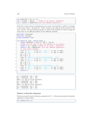 210 Array & Pointer
✞
1 int myArr [3] = {a, b, c};
int * arrPtr = myArr; /* name of an array = address */
3 int * arrPtr = &myArr[0]; /*or use address operator */
✌
✆
First line in above syntax is initialization of an array. In second line, ‘arrPtr’ is a pointer
to the array ‘myArr’. In third line, ‘arrPtr’ points to the address of first element of the
array ‘myArr’. See the following example, in which both methods are used to assign the
same array to two different pointers by two different methods.
✞
1 #include <iostream >
#include <string >
3 using namespace std;
5 int main (int argc , char ** argv ) {
double Marks[3] = {120.0 , 200.0 , 150.0};
7 /* Here are two ways to get the address of an array*/
double * p1 = Marks; /* name of an array = address */
9 double * p2 = &Marks [0]; /*or use address operator */
// with array element
11 cout << "p1 = " << p1 << ", *p1 = " << *p1 << endl ;
cout << "p2 = " << p2 << ", *p2 = " << *p2 << endl ;
13 p1 = p1 + 1;
p2 = p2 + 1;
15 cout << "Add 1 to the p1 & p2 pointers : n";
cout << "p1 = " << p1 << ", *p1 = " << *p1 << endl ;
17 cout << "p2 = " << p2 << ", *p2 = " << *p2 << endl ;
p1 = p1 + 1;
19 p2 = p2 + 1;
cout << "Add 1 to the p1 & p2 pointers : n";
21 cout << "p1 = " << p1 << ", *p1 = " << *p1 << endl ;
cout << "p2 = " << p2 << ", *p2 = " << *p2 << endl ;
23 return 0;
}
✌
✆
✞
p1 = 0x22 ff40, *p1 = 120
p2 = 0x22 ff40, *p2 = 120
Add 1 to the p1 & p2 pointers :
p1 = 0x22 ff48, *p1 = 200
p2 = 0x22 ff48, *p2 = 200
Add 1 to the p1 & p2 pointers :
p1 = 0x22 ff50, *p1 = 150
p2 = 0x22 ff50, *p2 = 150
✌
✆
Pointers as Function Argument
Pointers can also be used as function arguments in C++. Function prototype with pointer
argument is shown below:
✞
int myFunc(int* a);
✌
✆
 