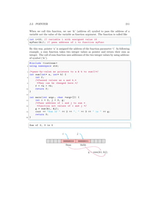 2.2. POINTER 211
When we call this function, we use ‘&’ (address of) symbol to pass the address of a
variable not the value of the variable as function argument. The function is called like
✞
1 int i=10; // variable i with assigned value 10
myFunc(&i); // pass address of i to function myFunc
✌
✆
By this way, pointer ‘a’ is assigned the address of the function parameter ‘i’. In following
example, a sum function takes two integer values as pointer and return their sum as
integer. The call of sum function uses addresses of the two integer values by using address-
of symbol (‘&’).
✞
#include <iostream >
2 using namespace std;
4 /*pass -by -value as pointers to a & b to sum()*/
int sum(int* a, int* b) {
6 int f;
/* Passed values as a and b.*
8 *They can be changed here .*/
f = *a + *b;
10 return f;
}
12
int main (int argc , char *argv []) {
14 int i = 2, j = 3, g;
/* Pass address of i and j to sum *
16 *function not values of i and j */
g = sum (&i, &j);
18 cout << "Sum of " << 2 << ", " << 3 << " is " << g;
return 0;
20 }
✌
✆
✞
Sum of 2, 3 is 5
✌
✆
00000010 00000011
0xaa 0xbb
i j
g = sum(&i, &j);
 