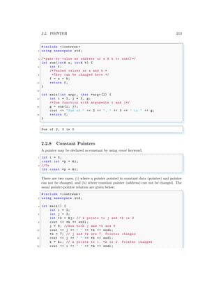 2.2. POINTER 213
✞
#include <iostream >
2 using namespace std;
4 /*pass -by -value as address of a & b to sum()*/
int sum(int& a, int& b) {
6 int f;
/* Passed values as a and b.*
8 *They can be changed here .*/
f = a + b;
10 return f;
}
12
int main (int argc , char *argv []) {
14 int i = 2, j = 3, g;
/* Sum function with arguments i and j*/
16 g = sum(i, j);
cout << "Sum of " << 2 << ", " << 3 << " is " << g;
18 return 0;
}
✌
✆
✞
Sum of 2, 3 is 5
✌
✆
2.2.8 Constant Pointers
A pointer may be declared as constant by using const keyword.
✞
1 int i = 5;
const int *p = &i;
3 //Or
int const *p = &i;
✌
✆
There are two cases, (i) where a pointer pointed to constant data (pointee) and pointee
can not be changed, and (b) where constant pointer (address) can not be changed. The
usual pointer-pointee relation are given below:
✞
#include <iostream >
2 using namespace std;
4 int main () {
int i = 2;
6 int j = 3;
int *k = &j; // k points to j and *k is 3
8 cout << *k << endl ;
j = 6; // Now both j and *k are 6
10 cout << j << " " << *k << endl ;
*k = 7; // j and *k are 7. Pointee changes
12 cout << j << " " << *k << endl ;
k = &i; // k points to i. *k is 2. Pointer changes
14 cout << i << " " << *k << endl ;
 