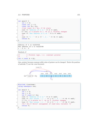 2.2. POINTER 215
3
int main () {
5 int i = 2;
const int j = 3;
7 const int *k = &j;
// int const *k = &j; // Or state
9 cout << "Address of k is " << k << endl ;
k = &i; // k points to i. *k is 2. Pointer changes
11 cout << "New address of k is " << k << endl ;
//
13 cout << "i : " << i << ", k : " << *k << endl ;
return 0;
15 }
✌
✆
✞
Address of k is 0x22ff44
New address of k is 0x22 ff48
i : 2, k : 2
✌
✆
Similarly, if
✞
1 // +--Pointer type , i.e. constant pointer
// |
3 int * const k = &j;
✌
✆
then, pointer becomes constant while value of pointee can be changed. Notice the position
of asterisk (*) not the const keyword.
1
0x49
2
0x50
3
0x51
4
0x52
5
0x53
6
0x54
7
0x55
int * const k = &j
(const) *k
j
&j
✞
1 #include <iostream >
using namespace std;
3
int main () {
5 int i = 2;
int j = 3;
7 int * const k = &j;
cout << "Address of k is " << k << endl ;
9 cout << "Old values - j : " << j << ", k : " << *k << endl ;
j = 5; // k points to i. *k is 2. Pointer changes
11 cout << "New values - j : " << j << ", k : " << *k << endl ;
//k = &i;// Error! assignment of read -only variable ’k’
13 return 0;
}
✌
✆
 