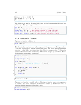 216 Array & Pointer
✞
Address of k is 0x22ff44
Old values - j : 3, k : 3
New values - j : 5, k : 5
✌
✆
The change in the position of the asterisk (*) and keyword const changes the pointer and
pointee type. The general representation is
✞
1 int n = 5;
int * p = &n; // non -const -Pointer to non -const -Pointee
3 const int * p = &n; // non -const -Pointer to const - Pointee
int * const p = &n; // const -Pointer to non -const - Pointee
5 const int * const p = &n; // const -Pointer to const -Pointee
✌
✆
2.2.9 Pointers to Function
A pointer to function is defined as
✞
1 void (*fp)();
✌
✆
This function has no return value and no arguments (i.e. parameters). Here parentheses
( ) is used to encapsulate asterisk and function name. The reason is that parentheses
operator, ( ), has higher precedence than that of dereferencing operator (*). Hence for
pointer-to-function variable, dereferencing of function is grouped by parentheses. Exam-
ple for pointer-to-function is given below.
✞
1 #include <iostream >
3 using namespace std;
5 void myFunc () {
cout << "Function is called ..." << endl ;
7 }
9 int main (int argc , char *argv []) {
void (*r)();
11 r = myFunc;
(*r)();
13 return 0;
}
✌
✆
✞
Function is called ...
✌
✆
A pointer to a function is possible in C++. This type of function may accepts arguments
as pointers. The return value from the function is pointed by the function itself. In
following example, a pointer-to-function is used.
✞
1 #include <iostream >
using namespace std;
 