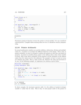 2.2. POINTER 217
3
int* f(int* x) {
5 (*x)++;
return x;
7 }
9 int main (int argc , char *argv []) {
int a = 1;
11 cout << f(&a) << endl ;
cout << *f(&a) << endl ;
13 return 0;
}
✌
✆
✞
0x22ff5c
3
✌
✆
Sometimes pointer-to-function returns the pointer to local variable. It is not considered
a good practice. Compiler shows warning when we do so. It should be avoid in program-
ming.
2.2.10 Pointer Arithmetic
In normal mathematics numbers are used for addition, subtraction, division and multipli-
cation etc. A pointer to an integer has different behavior to the integer. This is why, in
pointer arithmetic, we have to arrange or conform the pointers so that they can behave in
properly. A pointer-to-variable always points to the address where value of the variable
is stored. This is why direct arithmetic of the pointers is of the arithmetic of the address
rather than the values stored at the addresses. For example, we have to create an array
of 2 element size (cells). Store a value in first cell. Retrieve the value and increment it
by one. In the following example, we implement the solution as given below:
✞
#include <iostream >
2 using namespace std;
4 int main (int argc , char *argv []) {
int i [10];
6 int* a = i;
cout << "a is " << (long ) a << endl ;
8 a++;
cout << "a++ is " << (long ) a << endl ;
10 return 0;
}
✌
✆
✞
a is 2293556
a++ is 2293560
✌
✆
In above example, the increment operator adds 4 to the address of pointer-to-integer
variable ‘a’ rather that its value. This is why, we need proper confer to the pointer to
 