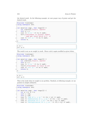 218 Array & Pointer
the desired result. In the following example, we uses proper way of pointe and get the
desired result.
✞
#include <iostream >
2 using namespace std;
4 int main (int argc , char *argv []) {
int i [2]={1}; /*1st=1, 2nd=0*/
6 int* a = i;
cout << "a is " << *a << endl ;
8 *a++; /* Increment to pointer index*
*and get value which is 0 */
10 cout << "a++ is " << *a << endl ;
return 0;
12 }
✌
✆
✞
a is 1
a++ is 0
✌
✆
The result is not as we sought in result. Above code is again modified as given below:
✞
#include <iostream >
2 using namespace std;
4 int main (int argc , char *argv []) {
int i [2]={1}; /*1st=1, 2nd=0*/
6 int* a = i;
cout << "a is " << *a << endl ;
8 (*a)++; /* Increment to value of a*/
cout << "a++ is " << *a << endl ;
10 return 0;
}
✌
✆
✞
a is 1
a++ is 2
✌
✆
This is the result what we sought in our problem. Similarly, in following example, we use
pointers in simple arithmetic.
✞
#include <iostream >
2 using namespace std;
4 int main (int argc , char *argv []) {
int a = 9, b = 5;
6 int* i = &a;
int* j = &b;
8 cout << "Sum of i, j is " << (*i + *j) << endl ;
cout << "Subtraction of i, j is " << (*i - *j) << endl ;
10 cout << "Division of i, j is " << (*i / *j) << endl ;
cout << "Multiplication of i, j is " << (*i * *j) << endl ;
 
