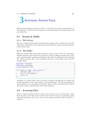3.1. STREAM & BUFFER 221
3Accessing System Files
Standard Input-Output and access of files is a main part of computer programming. In
this chapter we shall discuss the importance and methodology of accessing system and
user define files.
3.1 Stream & Buffer
3.1.1 File Stream
fstream is a header which includes the objects for reading a file or writing a file. It is just
a file stream. Operations on the open file are performed by the objects/member functions
of the fstream class.
3.1.2 File Buffer
filebuf is a stream buffer that is used to read from a file or write to a file. It is constructed
without association, these objects are associated to a file by calling its member open. Once
open, all input/output operations performed on the object are reflected in the associated
file. rdbuf () reads the file at once completely and put it in read buffer stream. See the
example below:
✞
#include <fstream >
2 #include <iostream >
using namespace std;
4
int main (int argc , char * argv []) {
6 ifstream inF("a.txt");
cout << inF.rdbuf();
8 return 0;
}
✌
✆
streambuf is a stream buffer and is an object in charge of performing the reading and
writing operations of the stream object it is associated with. The stream delegates all
such operations to its associated stream buffer object, which is an intermediary between
the stream and its controlled input and output sequences.
3.2 Accessing Files
Files are named memory locations where data is stored in text or binary form. Each
file that exists in the disk can be accessed, read and write if it is not specially granted
restricted permissions. Users may create, access, update and delete a file by using C++
program.
 