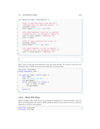 3.2. ACCESSING FILES 223
int main (int argc , char *argv []) {
6
/* Try to open non -exist file xyz.txt.*
8 *fstream does not show any errors. */
ifstream file1;
10 file1.open ("zyz.txt", ios::in);
12 /*To check whether a xyz.txt is really*
*opened or not , we use good () object.*/
14 cout << file1.good (); /* Returns 0*/
cout << endl ;
16
/* Try to open existing file a.txt. */
18 ifstream file2;
file2.open ("a.txt", ios::in);
20
/*To check whether a a.txt is really *
22 *opened or not , we use good () object.*/
cout << file2.good (); /* Returns 1*/
24 }
✌
✆
✞
0
1
✌
✆
fail() tries to read the next character from the input stream. If it fails to read the next
character due to EOF, it returns true otherwise it returns false.
✞
#include <iostream >
2 using namespace std;
4 int main (int argc , char ** argv ) {
char name ;
6 cout << "Enter the name : ";
cin.get(name );
8 while (cin.fail () == false) {
cout << name << endl ;
10 cin.get(name );
}
12 return 0;
}
✌
✆
3.2.2 Read File Data
While reading a file, input from the in-stream is assigned to a string variable, until the
file or in-stream does not reach to EOF pitfall or until an error does not occur. getline()
function is used for this purpose.
✞
1 #include <fstream >
#include <string >
 