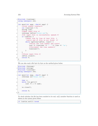 224 Accessing System Files
3 #include <iostream >
using namespace std;
5
int main (int argc , char ** argv ) {
7 /* Line number counter */
int linecount = 0;
9 string line ;
/* Open input file */
11 ifstream inFile("file1.txt");
/*If input file is successfully opened.*/
13 if (inFile) {
/* Read line by line of text file . *
15 *until end of file is not found. */
while (getline(inFile , line )) {
17 /* Print the line number and line */
cout << linecount << ": " << line << ’n’;
19 /* Increment the line number */
linecount ++;
21 }
}
23 /* Close input file .*/
inFile.close();
25 return 0;
}
✌
✆
We can also read a file byte by byte as the method given below:
✞
#include <fstream >
2 #include <string >
#include <iostream >
4 using namespace std;
6 int main (int argc , char ** argv ) {
ifstream is("file1.txt");
8
char c;
10 while (is.get(c))
cout << c << endl ;
12
is.close();
14
return 0;
16 }
✌
✆
To check whether the file has been reached to its end, eof () member function is used as
shown in the syntax given below.
✞
if (infile.eof()) break
✌
✆
 
