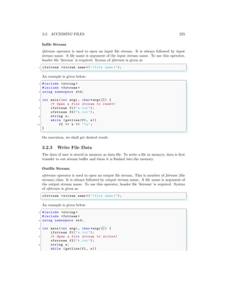 3.2. ACCESSING FILES 225
Infile Stream
ifstream operator is used to open an input file stream. It is always followed by input
stream name. A file name is argument of the input stream name. To use this operator,
header file ‘fstream’ is required. Syntax of ifstream is given as
✞
1 ifstream <stream name >("<file name >");
✌
✆
An example is given below:
✞
1 #include <string >
#include <fstream >
3 using namespace std;
5 int main (int argc , char *argv []) {
/* Open a file stream to read */
7 ifstream f1("a.txt");
ofstream f2("b.txt");
9 string s;
while (getline(f1 , s))
11 f2 << s << "n";
}
✌
✆
On execution, we shall get desired result.
3.2.3 Write File Data
The data of user is stored in memory as data file. To write a file in memory, data is first
transfer to out stream buffer and them it is flushed into the memory.
Outfile Stream
ofstream operator is used to open an output file stream. This is member of fstream (file
stream) class. It is always followed by output stream name. A file name is argument of
the output stream name. To use this operator, header file ‘fstream’ is required. Syntax
of ofstream is given as
✞
ofstream <stream name >("<file name >");
✌
✆
An example is given below:
✞
1 #include <string >
#include <fstream >
3 using namespace std;
5 int main (int argc , char *argv []) {
ifstream f1("a.txt");
7 /* Open a file stream to write*/
ofstream f2("b.txt");
9 string s;
while (getline(f1 , s))
 