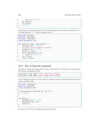 226 Accessing System Files
11 f2 << s << "n";
f1.close();
13 f2.close()’
return 0;
15 }
✌
✆
On execution, we shall get desired result. Concatenation of the strings is allowed in C++
by using operator ‘+=’. See the example below:
✞
1 #include <string >
#include <fstream >
3 #include <iostream >
using namespace std;
5
int main (int argc , char *argv []) {
7 ifstream f1("a.txt");
/* Open a file stream to write*/
9 ofstream f2("b.txt");
string s, line ;
11 while (getline(f1 , s))
line += s + "n";
13 f2 << line ;
cout << line ;
15 }
✌
✆
3.2.4 File As Function Argument
A input or output file stream allows to pass a file pointer to a function as its argument.
The syntax of argument is like
✞
1 ifstream & <arg name > // for input file stream
ofstream & <arg name > // for output file stream
✌
✆
In the following example, out file stream is passed to function argument and contents are
written in the out file.
✞
#include <iostream >
2 #include <fstream >
using namespace std;
4
void PassToFunc (ofstream &f, int n) {
6 f << n;
}
8
int main () {
10 ofstream f1("b.txt");
PassToFunc (f1 , 10);
12 return 0;
}
✌
✆
It creates a file “b.txt” in which integer 10 is written.
 